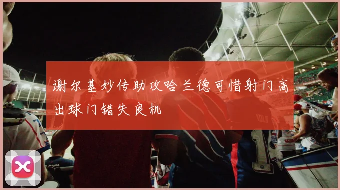 谢尔基妙传助攻哈兰德可惜射门高出球门错失良机
