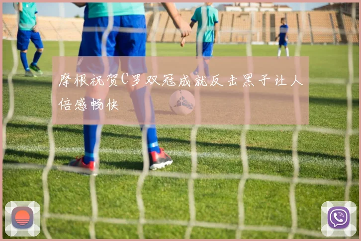 摩根祝贺C罗双冠成就反击黑子让人倍感畅快