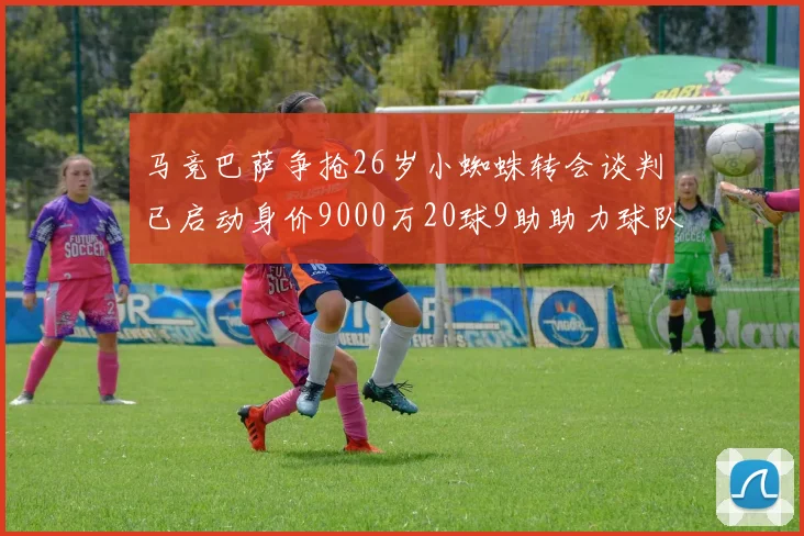 马竞巴萨争抢26岁小蜘蛛转会谈判已启动身价9000万20球9助助力球队