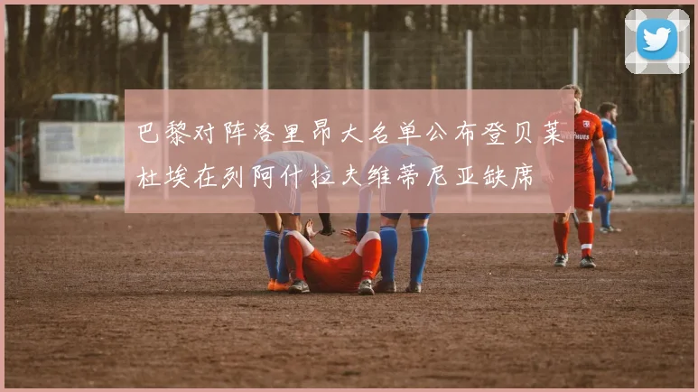 巴黎对阵洛里昂大名单公布登贝莱杜埃在列阿什拉夫维蒂尼亚缺席