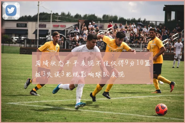 周琦状态平平表现不佳仅得9分10篮板3失误3犯规影响球队表现