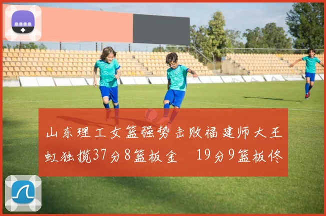 山东理工女篮强势击败福建师大王虹独揽37分8篮板金喆19分9篮板佟欣芷21分6篮板