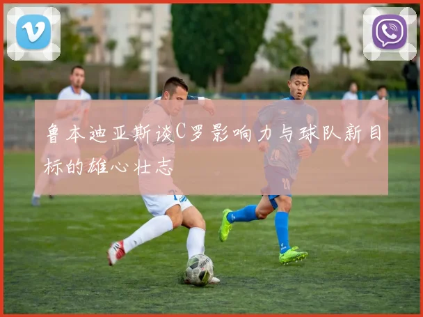 鲁本迪亚斯谈C罗影响力与球队新目标的雄心壮志