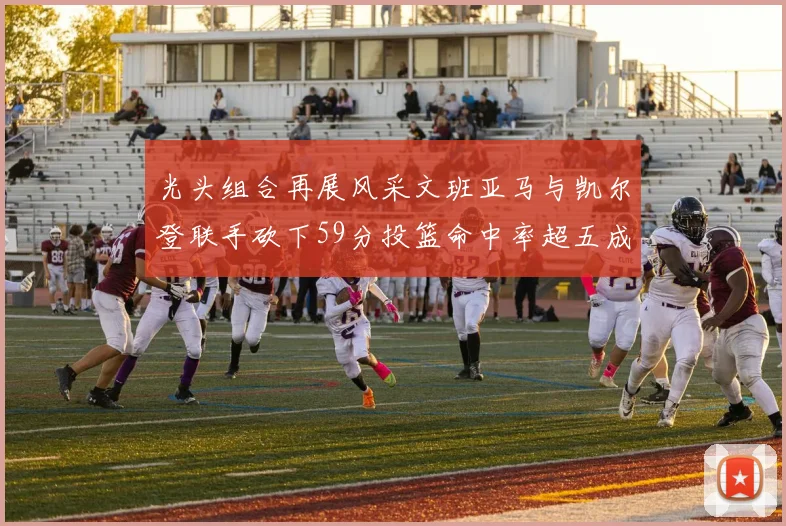 光头组合再展风采文班亚马与凯尔登联手砍下59分投篮命中率超五成