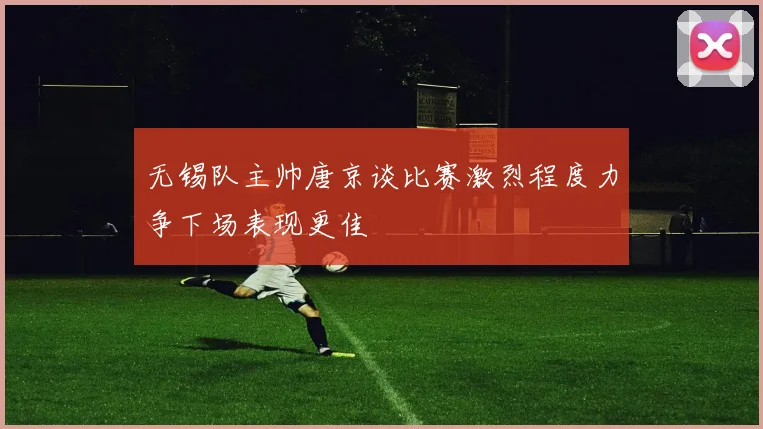 无锡队主帅唐京谈比赛激烈程度力争下场表现更佳
